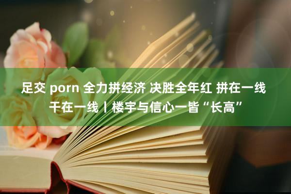 足交 porn 全力拼经济 决胜全年红 拼在一线 干在一线丨楼宇与信心一皆“长高”