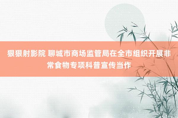 狠狠射影院 聊城市商场监管局在全市组织开展非常食物专项科普宣传当作