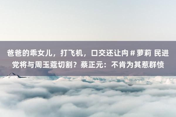 爸爸的乖女儿，打飞机，口交还让禸＃萝莉 民进党将与周玉蔻切割？蔡正元：不肯为其惹群愤