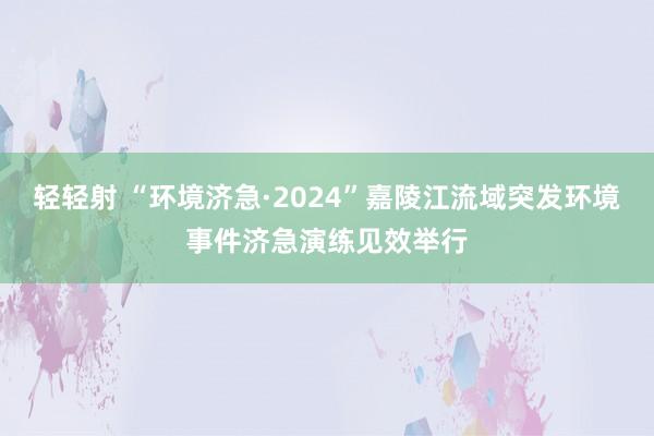 轻轻射 “环境济急·2024”嘉陵江流域突发环境事件济急演练见效举行