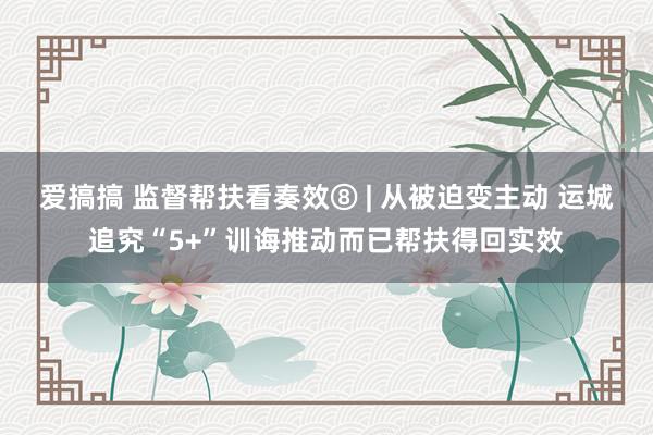 爱搞搞 监督帮扶看奏效⑧ | 从被迫变主动 运城追究“5+”训诲推动而已帮扶得回实效