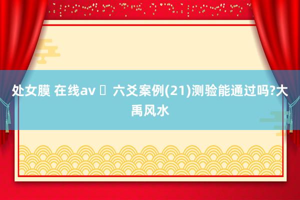 处女膜 在线av ​六爻案例(21)测验能通过吗?大禹风水