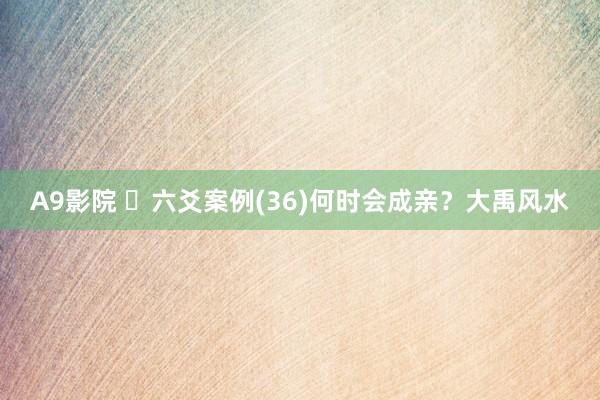 A9影院 ​六爻案例(36)何时会成亲？大禹风水