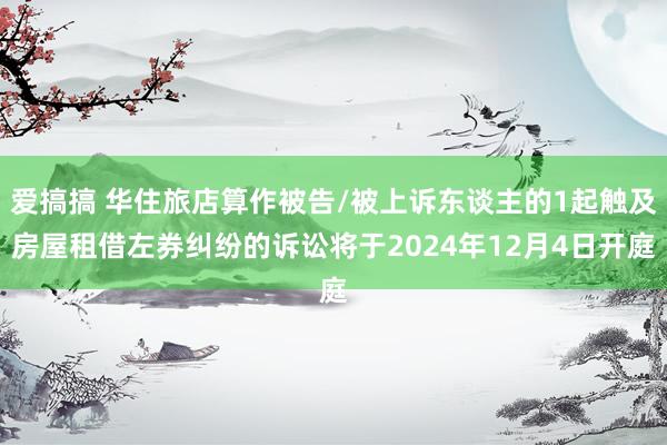 爱搞搞 华住旅店算作被告/被上诉东谈主的1起触及房屋租借左券纠纷的诉讼将于2024年12月4日开庭