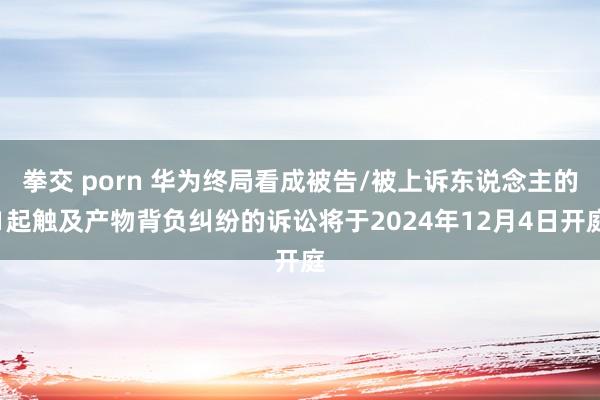 拳交 porn 华为终局看成被告/被上诉东说念主的1起触及产物背负纠纷的诉讼将于2024年12月4日开庭