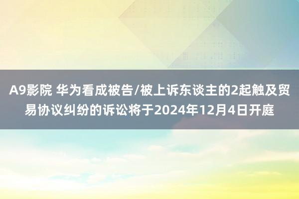 A9影院 华为看成被告/被上诉东谈主的2起触及贸易协议纠纷的诉讼将于2024年12月4日开庭