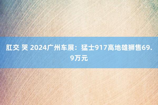 肛交 哭 2024广州车展：猛士917高地雄狮售69.9万元