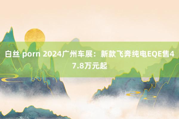白丝 porn 2024广州车展：新款飞奔纯电EQE售47.8万元起