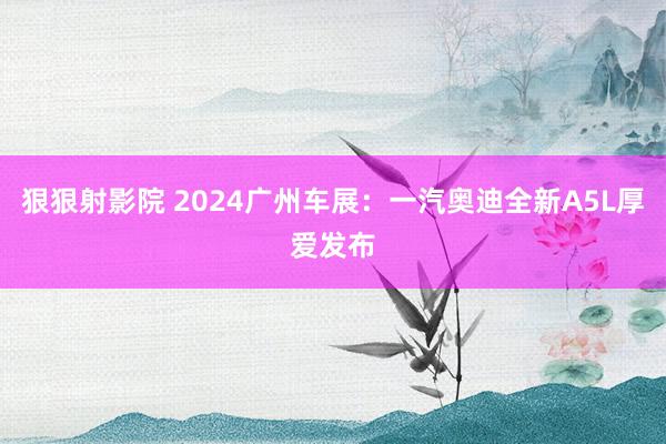 狠狠射影院 2024广州车展：一汽奥迪全新A5L厚爱发布