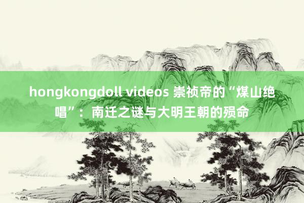 hongkongdoll videos 崇祯帝的“煤山绝唱”：南迁之谜与大明王朝的殒命