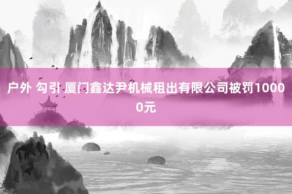 户外 勾引 厦门鑫达尹机械租出有限公司被罚10000元