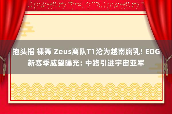 抱头摇 裸舞 Zeus离队T1沦为越南腐乳! EDG新赛季威望曝光: 中路引进宇宙亚军