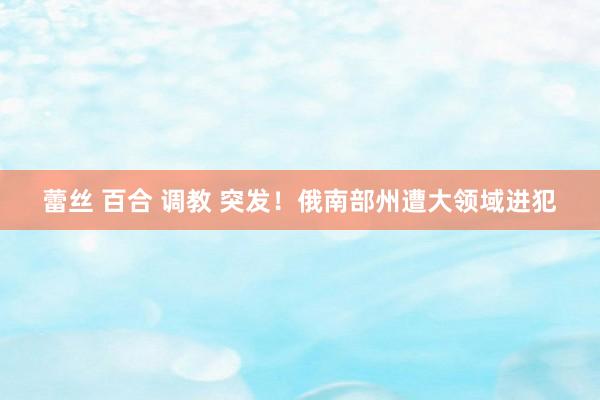 蕾丝 百合 调教 突发！俄南部州遭大领域进犯