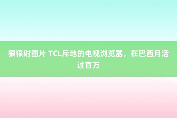 狠狠射图片 TCL斥地的电视浏览器，在巴西月活过百万