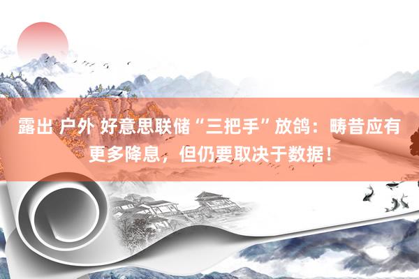 露出 户外 好意思联储“三把手”放鸽：畴昔应有更多降息，但仍要取决于数据！