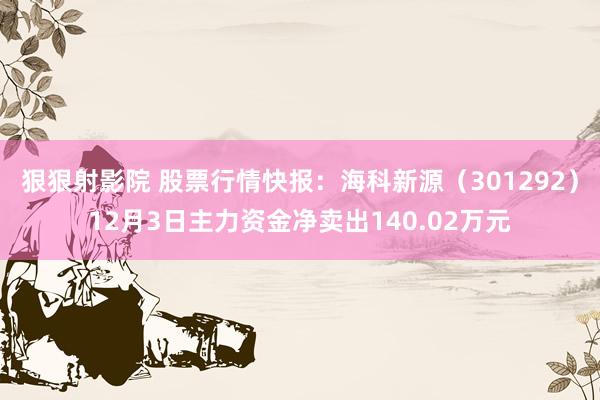 狠狠射影院 股票行情快报：海科新源（301292）12月3日主力资金净卖出140.02万元