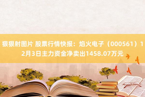 狠狠射图片 股票行情快报：焰火电子（000561）12月3日主力资金净卖出1458.07万元