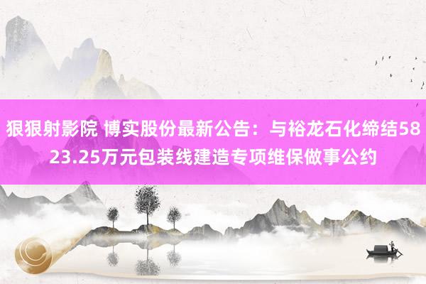 狠狠射影院 博实股份最新公告：与裕龙石化缔结5823.25万元包装线建造专项维保做事公约