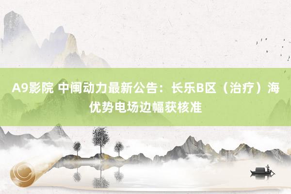 A9影院 中闽动力最新公告：长乐B区（治疗）海优势电场边幅获核准