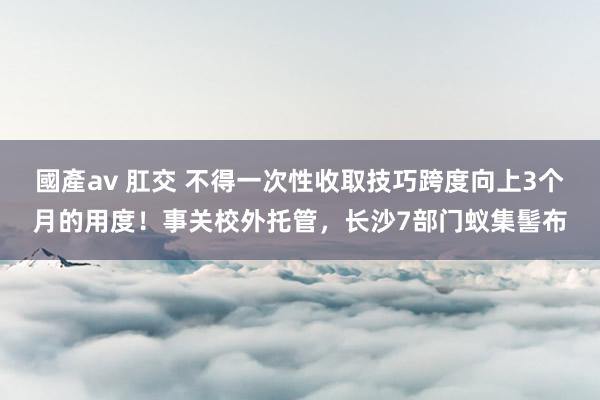 國產av 肛交 不得一次性收取技巧跨度向上3个月的用度！事关校外托管，长沙7部门蚁集髻布