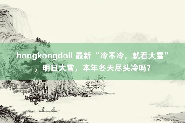 hongkongdoll 最新 “冷不冷，就看大雪”，明日大雪，本年冬天尽头冷吗？