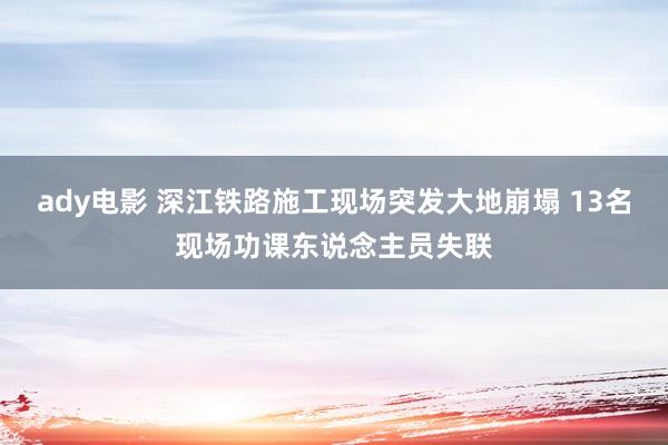 ady电影 深江铁路施工现场突发大地崩塌 13名现场功课东说念主员失联