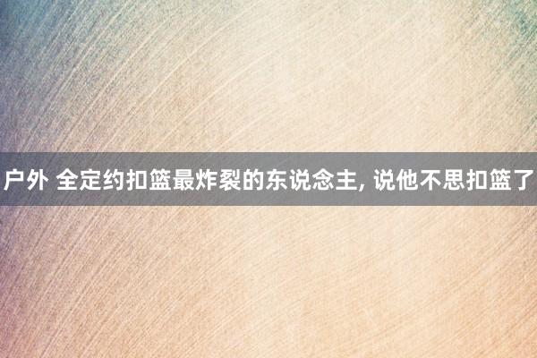 户外 全定约扣篮最炸裂的东说念主， 说他不思扣篮了