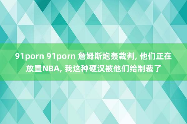 91porn 91porn 詹姆斯炮轰裁判, 他们正在放置NBA, 我这种硬汉被他们给制裁了