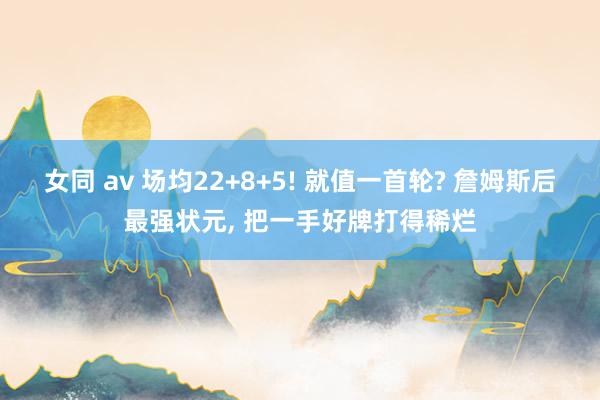女同 av 场均22+8+5! 就值一首轮? 詹姆斯后最强状元, 把一手好牌打得稀烂