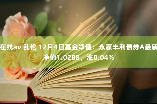 在线av 乱伦 12月4日基金净值：永赢丰利债券A最新净值1.0288，涨0.04%