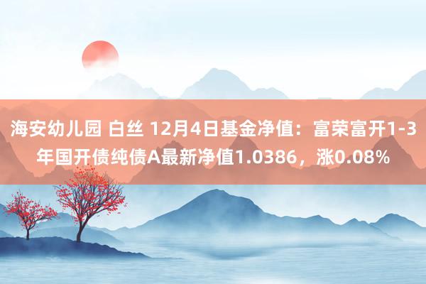 海安幼儿园 白丝 12月4日基金净值：富荣富开1-3年国开债纯债A最新净值1.0386，涨0.08%