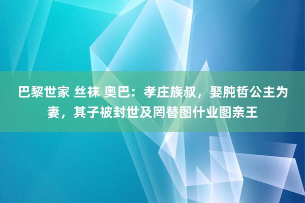 巴黎世家 丝袜 奥巴：孝庄族叔，娶肫哲公主为妻，其子被封世及罔替图什业图亲王