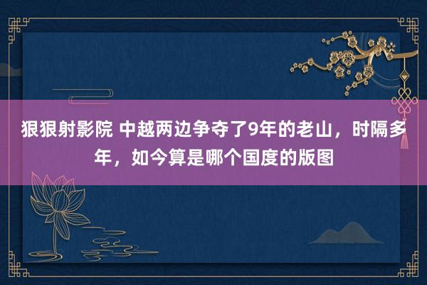 狠狠射影院 中越两边争夺了9年的老山，时隔多年，如今算是哪个国度的版图
