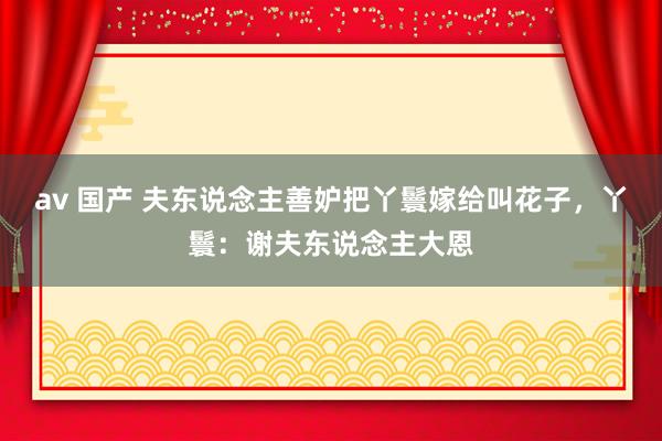 av 国产 夫东说念主善妒把丫鬟嫁给叫花子，丫鬟：谢夫东说念主大恩