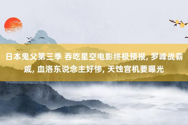 日本鬼父第三季 吞吃星空电影终极预报, 罗峰战霸戚, 血洛东说念主好惨, 天蚀宫机要曝光