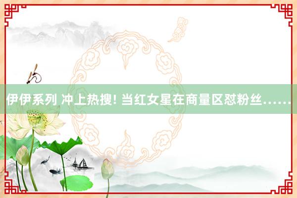 伊伊系列 冲上热搜! 当红女星在商量区怼粉丝……