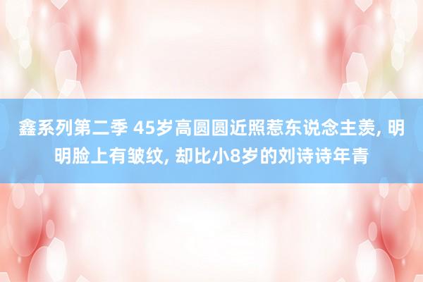 鑫系列第二季 45岁高圆圆近照惹东说念主羡， 明明脸上有皱纹， 却比小8岁的刘诗诗年青