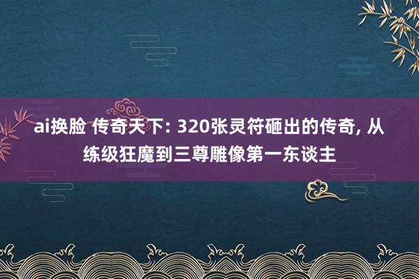ai换脸 传奇天下: 320张灵符砸出的传奇, 从练级狂魔到三尊雕像第一东谈主