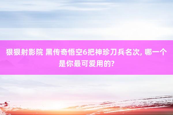 狠狠射影院 黑传奇悟空6把神珍刀兵名次， 哪一个是你最可爱用的?