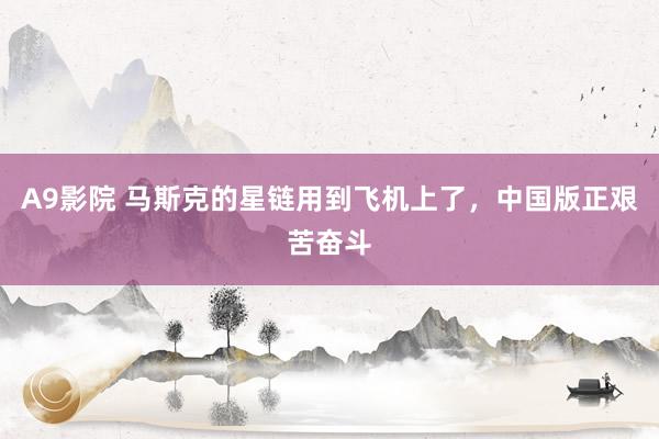 A9影院 马斯克的星链用到飞机上了，中国版正艰苦奋斗