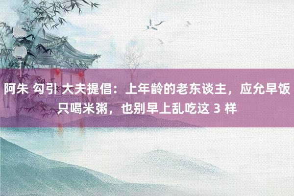 阿朱 勾引 大夫提倡：上年龄的老东谈主，应允早饭只喝米粥，也别早上乱吃这 3 样