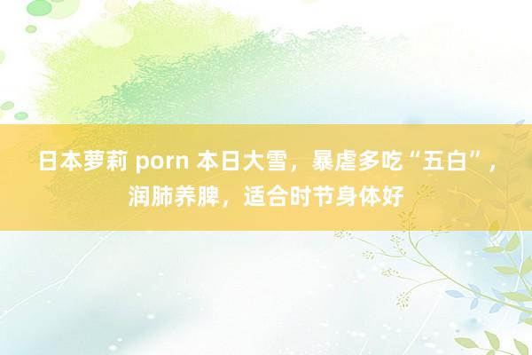 日本萝莉 porn 本日大雪，暴虐多吃“五白”，润肺养脾，适合时节身体好