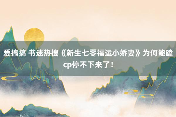 爱搞搞 书迷热搜《新生七零福运小娇妻》为何能磕cp停不下来了！