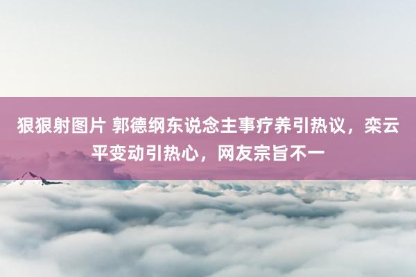 狠狠射图片 郭德纲东说念主事疗养引热议，栾云平变动引热心，网友宗旨不一