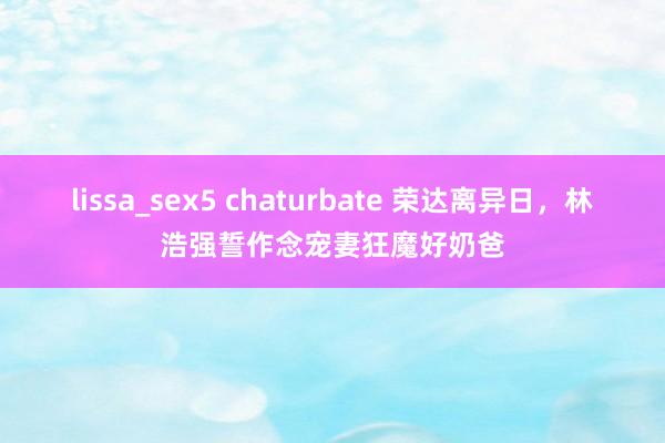 lissa_sex5 chaturbate 荣达离异日，林浩强誓作念宠妻狂魔好奶爸