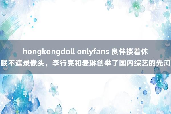 hongkongdoll onlyfans 良伴搂着休眠不遮录像头，李行亮和麦琳创举了国内综艺的先河