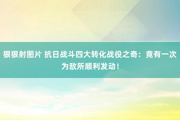 狠狠射图片 抗日战斗四大转化战役之奇：竟有一次为敌所顺利发动！