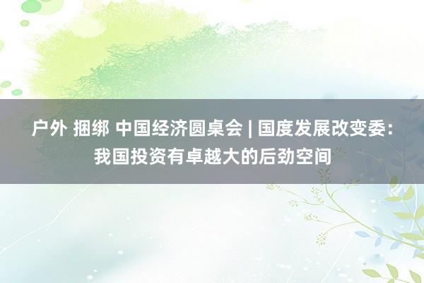 户外 捆绑 中国经济圆桌会 | 国度发展改变委：我国投资有卓越大的后劲空间