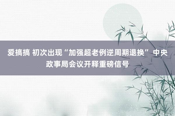 爱搞搞 初次出现“加强超老例逆周期退换” 中央政事局会议开释重磅信号