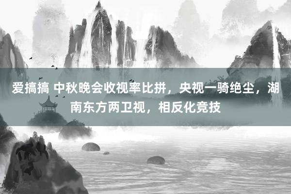 爱搞搞 中秋晚会收视率比拼，央视一骑绝尘，湖南东方两卫视，相反化竞技